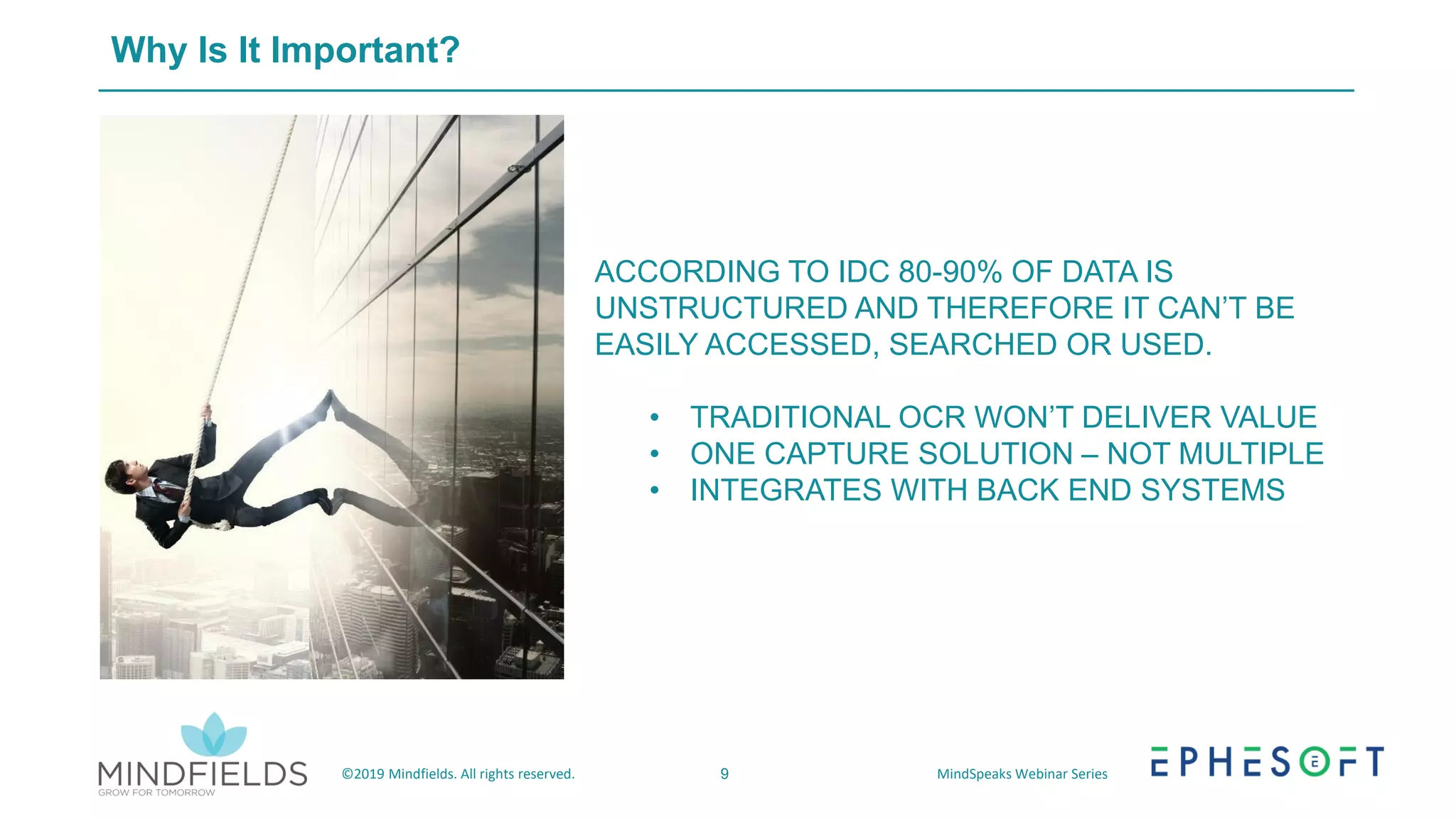9©2019 Mindfields. All rights reserved. MindSpeaks Webinar Series
Why Is It Important?
ACCORDING TO IDC 80-90% OF DATA IS
UNSTRUCTURED AND THEREFORE IT CAN’T BE
EASILY ACCESSED, SEARCHED OR USED.
• TRADITIONAL OCR WON’T DELIVER VALUE
• ONE CAPTURE SOLUTION – NOT MULTIPLE
• INTEGRATES WITH BACK END SYSTEMS
 