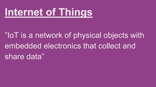 Internet of Things
”IoT is a network of physical objects with
embedded electronics that collect and
share data”
 