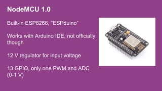 NodeMCU 1.0
Built-in ESP8266, ”ESPduino”
Works with Arduino IDE, not officially
though
12 V regulator for input voltage
13 GPIO, only one PWM and ADC
(0-1 V)
 