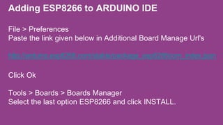 Adding ESP8266 to ARDUINO IDE
File > Preferences
Paste the link given below in Additional Board Manage Url's
http://arduino.esp8266.com/stable/package_esp8266com_index.json
Click Ok
Tools > Boards > Boards Manager
Select the last option ESP8266 and click INSTALL.
 