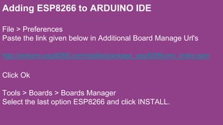 Adding ESP8266 to ARDUINO IDE
File > Preferences
Paste the link given below in Additional Board Manage Url's
http://arduino.esp8266.com/stable/package_esp8266com_index.json
Click Ok
Tools > Boards > Boards Manager
Select the last option ESP8266 and click INSTALL.
 