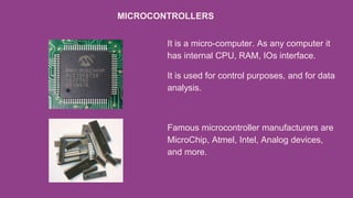 It is a micro-computer. As any computer it
has internal CPU, RAM, IOs interface.
It is used for control purposes, and for data
analysis.
Famous microcontroller manufacturers are
MicroChip, Atmel, Intel, Analog devices,
and more.
MICROCONTROLLERS
 