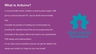 What is Arduino?
A microcontroller board, contains on-board power supply, USB
port to communicate with PC, and an Atmel microcontroller
chip.
It simplify the process of creating any control system by
providing the standard board that can be programmed and
connected to the system without the need to any sophisticated
PCB design and implementation.
It is an open source hardware, anyone can get the details of its
design and modify it or make his own one himself.
 