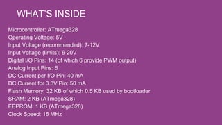Microcontroller: ATmega328
Operating Voltage: 5V
Input Voltage (recommended): 7-12V
Input Voltage (limits): 6-20V
Digital I/O Pins: 14 (of which 6 provide PWM output)
Analog Input Pins: 6
DC Current per I/O Pin: 40 mA
DC Current for 3.3V Pin: 50 mA
Flash Memory: 32 KB of which 0.5 KB used by bootloader
SRAM: 2 KB (ATmega328)
EEPROM: 1 KB (ATmega328)
Clock Speed: 16 MHz
WHAT’S INSIDE
 