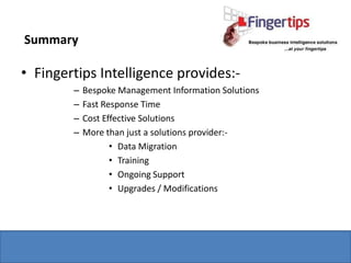 Summary

• Fingertips Intelligence provides:-
        –   Bespoke Management Information Solutions
        –   Fast Response Time
        –   Cost Effective Solutions
        –   More than just a solutions provider:-
                   • Data Migration
                   • Training
                   • Ongoing Support
                   • Upgrades / Modifications
 
