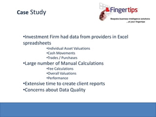 Case Study


  •Investment Firm had data from providers in Excel
  spreadsheets
             •Individual Asset Valuations
             •Cash Movements
             •Trades / Purchases
  •Large number of Manual Calculations
             •Fee Calculations
             •Overall Valuations
             •Performance
  •Extensive time to create client reports
  •Concerns about Data Quality
 