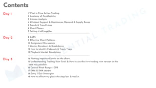 Contents
Day 1
14 Plotting important levels on the chart.
15 Understanding Trading View Tools & How to use the free trading view version in the
best way possible.
16 Central Pivot Range - CPR
17 EMA & SMA secrets
18 Entry / Exit Strategies
19 How to effectively place the stop loss & trail it.
8 GAPS
9 Effective Chart Patterns
10 Assignment Discussions
11 Master Breakouts & Breakdowns
12 How to identify Fakeouts & Trade Them
13 Playback Market Simulations
1 What is Price Action Trading
2 Anatomy of Candlesticks
3 Volume Analysis
4 All about Support & Resistances, Demand & Supply Zones
5 Trends & Trend Lines
6 Chart Phases
7 Putting it all together
Day 2
Day 3
MINDFLUENTIAL
TRADING
 