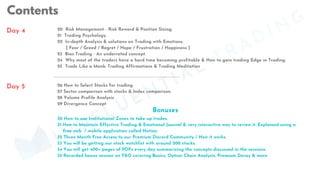 Contents
Contents
Day 4
30 How to use Institutional Zones to take up trades.
31 How to Maintain Effective Trading & Emotional Journal & very interactive way to review it. Explained using a
free web / mobile application called Notion.
32 Three Month Free Access to our Premium Discord Community / How it works
33 You will be getting our stock watchlist with around 200 stocks.
34 You will get 400+ pages of PDFs every day summarizing the concepts discussed in the sessions.
35 Recorded bonus session on F&O covering Basics, Option Chain Analysis, Premium Decay & more.
26 How to Select Stocks for trading.
27 Sector comparison with stocks & Index comparison.
28 Volume Profile Analysis
29 Divergence Concept
20 Risk Management - Risk Reward & Position Sizing.
21 Trading Psychology.
22 In-depth Analysis & solutions on Trading with Emotions.
[ Fear / Greed / Regret / Hope / Frustration / Happiness ]
23 Bias Trading - An underrated concept.
24 Why most of the traders have a hard time becoming profitable & How to gain trading Edge in Trading.
25 Trade Like a Monk: Trading Affirmations & Trading Meditation
Day 5
Bonuses
MINDFLUENTIAL
TRADING
 