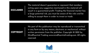 DISCLAIMER
The material doesn’t guarantee or represent that members
acting upon any suggestion mentioned in this material will
result in a guaranteed profit. Trading the financial market has
a large potential risk, you must be aware of the risks and be
willing to accept them in order to invest or trade.
COPYRIGHT
No part of this publication may be reproduced or transmitted
in any form or by any means, electronic or mechanical, without
written permission from the publisher. Copyright © 2021 by
Mindfluential Trading www.mindfluentialtrading.com. All rights
reserved.
Mindfluential Trading
 