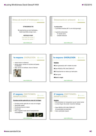 Lezing Mindfulness David Dewulf VKW                                                                             1/02/2010




        Stress als kracht of hinderpaal                     Stressreactie en antwoord


                             STRESSREACTIE                   4 antwoorden
                                                             2 primitieve reacties (90 % van de tijd gevolgd)
                 Bij waarneming van een bedreiging…
                    Geeft essentiële energie maar…           2 gerichte antwoorden
                                                                 ‘0’ reactie (zero)
                            KRITISCH PUNT                        Creatief antwoord
                          Hoe loopt het verder ?
                          Hoe kan het verder ?

                             www.mindfocus.be                                  www.mindfocus.be




         1e respons: OVERLEVEN                              1e respons: OVERLEVEN

          razend snel en onbewust                          Nadelen
          weinig opties: vechten of vluchten als fysieke
           manifestatie                                     Geen gewaarzijn zelf in relatie tot ander
          Idee: winnen of verliezen, leven of sterven
                                                            Geen RESOLUTIE VAN CONFLICT

                                                            Wil beschermen en status quo behouden.

                                                            Geen groei

                                                            Basis is angst

                             www.mindfocus.be                                  www.mindfocus.be




         2e respons: EMOTIONEEL                             2e respons: EMOTIONEEL
         MANIPULEREN                                        MANIPULEREN

         Emoties worden gebruikt om onze zin te krijgen     Nadelen
                                                             Wil controleren en manipuleren op een harde manier
          Emoties worden gebruikt om onze zin te krijgen    Je doet dingen die je later misschien beklaagt
          Slachtoffer spelen
          Emotionele drama’s maken                          Geen RESOLUTIE VAN CONFLICT
          Koppig zijn                                          tot wederzijdse tevredenheid
          Boos, negatief, harde taal of manipulerende       Geen wederzijds respect
           vriendelijkheid



                             www.mindfocus.be                                  www.mindfocus.be




www.aandacht.be                                                                                                        3
 