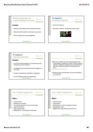 Lezing Mindfulness David Dewulf VKW                                                                                    1/02/2010




         Mindvol gewaarzijn als                                     4e respons:
         bewust antwoord op stress                                  Creatieve antwoord

        Voordelen                                                   Vanuit de 0 respons


         Nieuwe neurale wegen kunnen bewandeld worden              Niet weten omarmen, onzekerheid is geen vijand


         Gewaarzijn zelf & ander & context (zijn en zijn met)


         Ruimte ontstaat voor keuzemogelijkheid




                            www.mindfocus.be                                             www.mindfocus.be




         4e respons:
         Creatieve antwoord
        Voordelen
                                                                   “When one is mindful, the mind responds afresh to the
         Je zal niet emotioneel filteren in je waarneming of de     unique pattern of experience in each moment instead of
          invloed ervan kunnen bijsturen                             reacting ‘mindlessly’ to fragments of a total experience
                                                                     with old, relatively stereotyped, habitual patterns of
                                                                     mind.”
         Je antwoordt op de situatie eerder dan te reageren op
                                                                   Segal, Williams & Teasdale (2002)
          je emoties

                                                                   “Hoe kan de mens ooit iets weten, als hij zo druk bezig is
         Je taal en uitdrukking is vriendelijk en aangepast
                                                                     met nadenken.”
                                                                   Gautama, Boeddha
         Je bent intelligent eerder dan intellectueel
                            www.mindfocus.be                                             www.mindfocus.be




         Het 7 weken programma                                      Het 7 weken programma


        WEEK 1                                                     WEEK 2

         Leren focussen                                            Optimale stress
         Stabiliteit van aandacht                                  Stressreactie
         Onverdeelde aandacht in het moment houden                 Stressopbouw : inzicht in je geest en lichaam
         Beginnersaandacht                                         Stressaanpak: deel 1
         Open kritische geest                                      MINDFOCUS: appreciatie voor wat hier al is
         MINDFOCUS: concentratie en coördinatie


                            www.mindfocus.be                                             www.mindfocus.be




www.aandacht.be                                                                                                                5
 