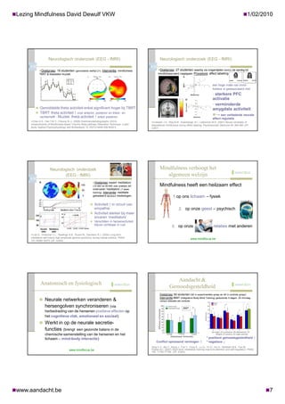 Lezing Mindfulness David Dewulf VKW                                                                                                                                                             1/02/2010




                     Neurologisch onderzoek (EEG - fMRI)                                                    Neurologisch onderzoek (EEG - fMRI)

             Doelgroep: 19 studenten (gemiddelde leeftijd 21). Interventie: mindfulness                   Doelgroep: 27 studenten waarbij via vragenlijsten (MAAS) de aanleg tot
             TBRT & klassieke muziek                                                                       mindfulness werd nagegaan. Procedure: affect labelling



                                                                                                                                                             een hoge mate van mind-
                                                                                                                                                             fulness is geassocieerd met
                                                                                                                                                             • sterkere PFC
                                                                                                                                                             activatie
                                                                                                                                                             • verminderde
           Gemiddelde theta activiteit enkel significant hoger bij TBRT                                                                                     amygdala activiteit
           TBRT: theta activiteit ↑ over anterior, posterior en linker- en
                                                                                                                                                             → een verbeterde neurale
              rechterhelft - Muziek:      theta activiteit ↑ enkel posterior                                                                                 affect regulatie
      Chan A.S., Han Y.M.Y., Cheung M.-c. (2008) Electroencephalograpphic (EEG)                     Creswell J.D., Way B.M., Eisenberger N.I., Lieberman M.D. (2007) Neural correlates of
      measurements of Mindfulness-based Triarchic Body-pathway Relaxation Technique: a pilot         dispositional mindfulness during affect labeling. Psychosomatic Medicine 69: 560-565 (JIF:
      study. Applied Psychophysiology and Biofeedback 10.1007/s10484-008-9050-5                      3,857)




                       Neurologisch onderzoek                                                               Mindfulness verhoogt het
                              (EEG - fMRI)                                                                     algemeen welzijn
                                                              Doelgroep: expert ‘meditators’
                                                              (10.000 tot 50.000 uren praktijk) en          Mindfulness heeft een heilzaam effect
                                                              onervaren ‘meditators’ (1 week
                                                              training). Interventie: meditatie
                                                              gebaseerd op puur mededogen                               1.op ons lichaam – fysiek
                                                            Activiteit ↑ in circuit van
                                                               empathie                                                       2. op onze geest – psychisch
                                                            Activiteit sterker bij meer
                                                               ervaren ‘meditators‘
                                                            Verschillen in hersenactiviteit
                                                               blijven zichtbaar in rust
                                                                                                                       3. op onze                             relaties met anderen
      Lutz A., Greischar L.L., Rawlings N.B., Ricard M., Davidson R.J. (2004) Long-term
      meditators self-induce high-amplitude gamma synchrony during mental practice. PNAS
                                                                                                                                            www.mindfocus.be
      101:16369-16373 (JIF: 9,643)




                                                                                                                        Aandacht &
              Anatomisch en fysiologisch
                                                                                                                     Gemoedsgesteldheid
                                                                                                            Doelgroep: 80 studenten (40 in experimentele groep en 40 in controle groep)
                                                                                                            Interventie:IBMT (Integrative Body-Mind Training) gedurende 5 dagen, 20 min/dag
              Neurale netwerken veranderen &                                                               versus relaxatie als controle

                  hersengolven synchroniseren           (via                                                                      ANT
                  herbedrading van de hersenen positieve effecten op
                  het cognitieve vlak, emotioneel en sociaal)
              Werkt in op de neurale secretie-
                  functies (brengt een gezonde balans in de
                                                                                                                                                            (A) anger, (C) confusion, (D) depression, (F)
                  chemische samenstelling van de hersenen en het                                                                                                 fatigue, (T) tension, (V) vigor-activity

                  lichaam – mind-body interactie)                                                                                                      * positieve gemoedsgesteldheid ↑
                                                                                                         Conflict oplossend vermogen              ↑    * negatieve ↓
                                                                                                     Tang Y.-Y., Ma Y., Wang J., Fan Y., Feng S., Lu Q., Yu Q., Sui D., Rothbart M.K., Fan M.,
                                        www.mindfocus.be                                             Posner M.I. (2007) Short-term meditation training improves attention and self-regulation. PNAS
                                                                                                     104: 17152-17156. (JIF: 9.643)




www.aandacht.be                                                                                                                                                                                            7
 
