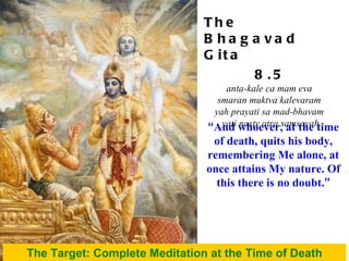 “ And whoever, at the time of death, quits his body, remembering Me alone, at once attains My nature. Of this there is no doubt. ” The Target: Complete Meditation at the Time of Death The Bhagavad Gita 8.5 anta-kale ca mam eva  smaran muktva kalevaram  yah prayati sa mad-bhavam  yati nasty atra samsayah 