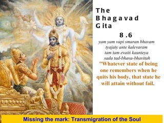 “ Whatever state of being one remembers when he quits his body, that state he will attain without fail.   Missing the mark: Transmigration of the Soul The Bhagavad Gita 8.6 yam yam vapi smaran bhavam  tyajaty ante kalevaram  tam tam evaiti kaunteya  sada tad-bhava-bhavitah 