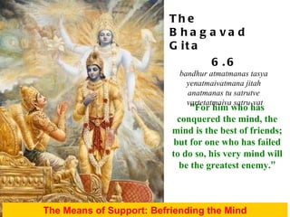 “ For him who has conquered the mind, the mind is the best of friends; but for one who has failed to do so, his very mind will be the greatest enemy. ” The Means of Support: Befriending the Mind The Bhagavad Gita 6.6 bandhur atmatmanas tasya  yenatmaivatmana jitah  anatmanas tu satrutve  vartetatmaiva satru-vat 