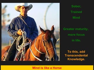 Sober, Trained Mind Greater maturity,  more focus in life. To this, add Transcendental Knowledge. Mind is like a Horse 