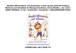 Mindful Affirmations and Activities: A Kid’s guide with 50 Positive
Mantras and Activities to Manage Emotions, Grow Mindfu... by {Full |
[BEST BOOKS] | Free | Unlimited | Complete | [RECOMMENDATION]
DONWLOAD LAST PAGE !!!!
Read Mindful Affirmations and Activities: A Kid’s guide with 50 Positive Mantras and Activities to Manage Emotions, Grow Mindfu... Ebook Online
 