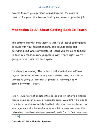 A Mindful Moment
10
Copyright © 2017 – All Rights Reserved
process formed your personal relaxation core. This core is
required for your mind to stay healthy and remain up to the job.
Meditation Is All About Getting Back In Touch
The bottom line with meditation is that it's all about getting back
in touch with your relaxation core. This sounds great and
everything, but what complicates it is that you are going to have
to do it in a conscious and purposeful way. That's right. You're
going to have it operate on purpose.
It's already operating. The problem is if you find yourself in a
high-stress environment pretty much all the time, this internal
process is going to face a lot of pressure. You're going to
essentially wear it down.
It is no surprise that people often space out, or achieve a relaxed
mental state on an erratic or sporadic basis. Wouldn't it be nice to
consciously and purposefully tap that relaxation process based on
your agenda and schedule? You have a lot more power over this
relaxation core than you give yourself credit for. In fact, you have
 