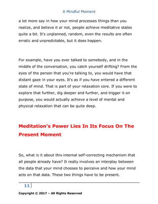 A Mindful Moment
11
Copyright © 2017 – All Rights Reserved
a lot more say in how your mind processes things than you
realize, and believe it or not, people achieve meditative states
quite a bit. It's unplanned, random, even the results are often
erratic and unpredictable, but it does happen.
For example, have you ever talked to somebody, and in the
middle of the conversation, you catch yourself drifting? From the
eyes of the person that you're talking to, you would have that
distant gaze in your eyes. It's as if you have entered a different
state of mind. That is part of your relaxation core. If you were to
explore that further, dig deeper and further, and trigger it on
purpose, you would actually achieve a level of mental and
physical relaxation that can be quite deep.
Meditation’s Power Lies In Its Focus On The
Present Moment
So, what is it about this internal self-correcting mechanism that
all people already have? It really involves an interplay between
the data that your mind chooses to perceive and how your mind
acts on that data. These two things have to be present.
 