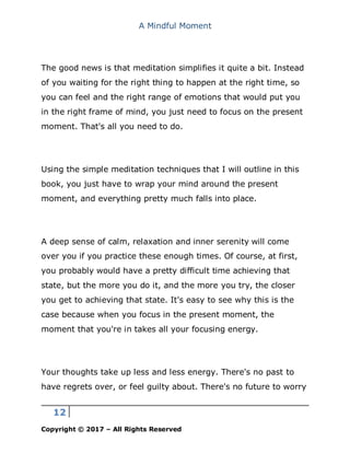 A Mindful Moment
12
Copyright © 2017 – All Rights Reserved
The good news is that meditation simplifies it quite a bit. Instead
of you waiting for the right thing to happen at the right time, so
you can feel and the right range of emotions that would put you
in the right frame of mind, you just need to focus on the present
moment. That's all you need to do.
Using the simple meditation techniques that I will outline in this
book, you just have to wrap your mind around the present
moment, and everything pretty much falls into place.
A deep sense of calm, relaxation and inner serenity will come
over you if you practice these enough times. Of course, at first,
you probably would have a pretty difficult time achieving that
state, but the more you do it, and the more you try, the closer
you get to achieving that state. It's easy to see why this is the
case because when you focus in the present moment, the
moment that you're in takes all your focusing energy.
Your thoughts take up less and less energy. There's no past to
have regrets over, or feel guilty about. There's no future to worry
 