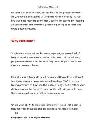 A Mindful Moment
13
Copyright © 2017 – All Rights Reserved
yourself sick over. Instead, all you have is the present moment.
All you have is the second of time that you're currently in. You
live that time moment by moment, second by second by focusing
all your mental and emotional processing energies on each and
every passing second.
Why Meditate?
Just in case we're not on the same page yet, or you're kind of
hazy as to why you even picked up this book. Let me tell you;
people want to meditate because they want to get a handle on
stress on so many levels.
Mental stress actually plays out on many different levels. It's not
just about stress on your intellectual faculties. You're not just
feeling pressure on how you think about things, and whether your
decisions would be the right ones. While that is important there,
there are actually a lot of other things going on.
One is your ability to maintain some sort of emotional distance
between your thoughts and the decisions you need to make.
 