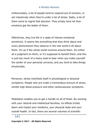 A Mindful Moment
14
Copyright © 2017 – All Rights Reserved
Unfortunately, a lot of people tend to respond out of emotion, or
act impulsively when they're under a lot of stress. Sadly, a lot of
them come to regret that decision. They simply have let their
emotions get the better of them.
Oftentimes, they live life in a state of intense emotional
sensitivity. It seems like everything that they think about and
every phenomenon they observe in the real world is all about
them. It's as if the whole world revolves around them. It's either
all a judgment on them, or it's supposed to benefit them, and this
is just too much of a heavy load to bear when you make yourself
the center of your personal universe, and you tend to take things
emotionally.
Moreover, stress manifests itself in physiological or physical
symptoms. People who are under a tremendous amount of stress
exhibit high blood pressure and other cardiovascular symptoms.
Meditation enables you to get a handle on all of these. By working
with your rational and intellectual faculties, its effects trickle
down and impact your emotions, your physical state and your
overall health. In fact, there are several volumes of scientific
 