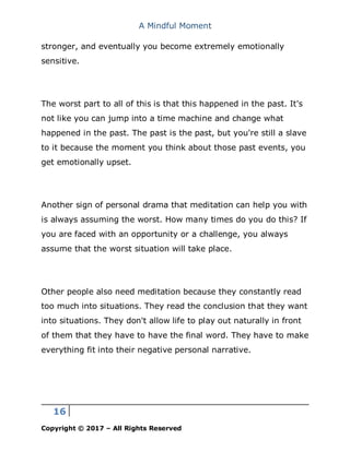 A Mindful Moment
16
Copyright © 2017 – All Rights Reserved
stronger, and eventually you become extremely emotionally
sensitive.
The worst part to all of this is that this happened in the past. It's
not like you can jump into a time machine and change what
happened in the past. The past is the past, but you're still a slave
to it because the moment you think about those past events, you
get emotionally upset.
Another sign of personal drama that meditation can help you with
is always assuming the worst. How many times do you do this? If
you are faced with an opportunity or a challenge, you always
assume that the worst situation will take place.
Other people also need meditation because they constantly read
too much into situations. They read the conclusion that they want
into situations. They don't allow life to play out naturally in front
of them that they have to have the final word. They have to make
everything fit into their negative personal narrative.
 
