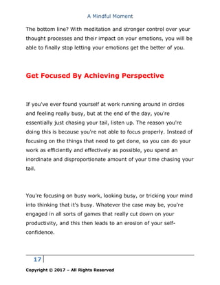 A Mindful Moment
17
Copyright © 2017 – All Rights Reserved
The bottom line? With meditation and stronger control over your
thought processes and their impact on your emotions, you will be
able to finally stop letting your emotions get the better of you.
Get Focused By Achieving Perspective
If you've ever found yourself at work running around in circles
and feeling really busy, but at the end of the day, you're
essentially just chasing your tail, listen up. The reason you're
doing this is because you're not able to focus properly. Instead of
focusing on the things that need to get done, so you can do your
work as efficiently and effectively as possible, you spend an
inordinate and disproportionate amount of your time chasing your
tail.
You're focusing on busy work, looking busy, or tricking your mind
into thinking that it's busy. Whatever the case may be, you're
engaged in all sorts of games that really cut down on your
productivity, and this then leads to an erosion of your self-
confidence.
 