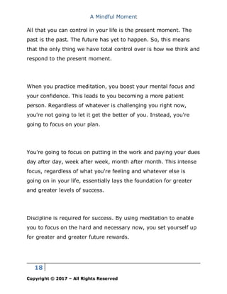 A Mindful Moment
18
Copyright © 2017 – All Rights Reserved
All that you can control in your life is the present moment. The
past is the past. The future has yet to happen. So, this means
that the only thing we have total control over is how we think and
respond to the present moment.
When you practice meditation, you boost your mental focus and
your confidence. This leads to you becoming a more patient
person. Regardless of whatever is challenging you right now,
you're not going to let it get the better of you. Instead, you're
going to focus on your plan.
You're going to focus on putting in the work and paying your dues
day after day, week after week, month after month. This intense
focus, regardless of what you're feeling and whatever else is
going on in your life, essentially lays the foundation for greater
and greater levels of success.
Discipline is required for success. By using meditation to enable
you to focus on the hard and necessary now, you set yourself up
for greater and greater future rewards.
 