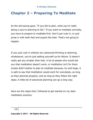 A Mindful Moment
19
Copyright © 2017 – All Rights Reserved
Chapter 2 – Preparing To Meditate
As the old saying goes, “If you fail to plan, what you're really
doing is you're planning to fail.” If you want to meditate correctly,
you have to prepare to meditate first. Don't just rush in, or just
jump in with both feet and expect the best. That's not going to
happen.
If you just rush in without any advanced thinking or planning,
whatsoever, you're just setting yourself up for failure. It doesn't
really get any simpler than that. A lot of people who would tell
you that meditation doesn't work, or meditation isn't for them
simply didn't bother to plan to meditate because, by and large, it
is safe to say that meditation would work for everybody, as long
as they planned properly, and as long as they follow the right
steps. A little bit of advanced planning can go a long way.
Here are the steps that I followed to get started on my daily
meditation practice.
 