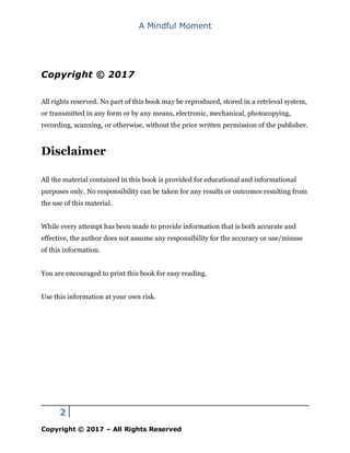 A Mindful Moment
2
Copyright © 2017 – All Rights Reserved
Copyright © 2017
All rights reserved. No part of this book may be reproduced, stored in a retrieval system,
or transmitted in any form or by any means, electronic, mechanical, photocopying,
recording, scanning, or otherwise, without the prior written permission of the publisher.
Disclaimer
All the material contained in this book is provided for educational and informational
purposes only. No responsibility can be taken for any results or outcomes resulting from
the use of this material.
While every attempt has been made to provide information that is both accurate and
effective, the author does not assume any responsibility for the accuracy or use/misuse
of this information.
You are encouraged to print this book for easy reading.
Use this information at your own risk.
 