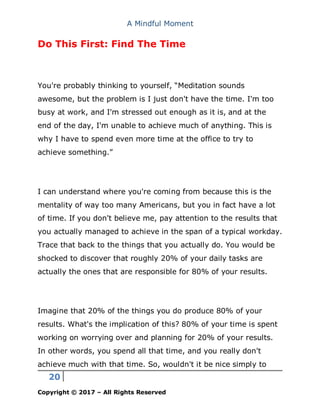 A Mindful Moment
20
Copyright © 2017 – All Rights Reserved
Do This First: Find The Time
You're probably thinking to yourself, “Meditation sounds
awesome, but the problem is I just don't have the time. I'm too
busy at work, and I'm stressed out enough as it is, and at the
end of the day, I'm unable to achieve much of anything. This is
why I have to spend even more time at the office to try to
achieve something.”
I can understand where you're coming from because this is the
mentality of way too many Americans, but you in fact have a lot
of time. If you don't believe me, pay attention to the results that
you actually managed to achieve in the span of a typical workday.
Trace that back to the things that you actually do. You would be
shocked to discover that roughly 20% of your daily tasks are
actually the ones that are responsible for 80% of your results.
Imagine that 20% of the things you do produce 80% of your
results. What's the implication of this? 80% of your time is spent
working on worrying over and planning for 20% of your results.
In other words, you spend all that time, and you really don't
achieve much with that time. So, wouldn't it be nice simply to
 