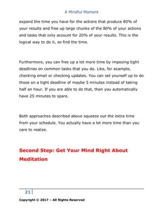 A Mindful Moment
21
Copyright © 2017 – All Rights Reserved
expand the time you have for the actions that produce 80% of
your results and free up large chunks of the 80% of your actions
and tasks that only account for 20% of your results. This is the
logical way to do it, so find the time.
Furthermore, you can free up a lot more time by imposing tight
deadlines on common tasks that you do. Like, for example,
checking email or checking updates. You can set yourself up to do
those on a tight deadline of maybe 5 minutes instead of taking
half an hour. If you are able to do that, then you automatically
have 25 minutes to spare.
Both approaches described above squeeze out the extra time
from your schedule. You actually have a lot more time than you
care to realize.
Second Step: Get Your Mind Right About
Meditation
 