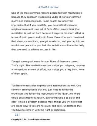 A Mindful Moment
22
Copyright © 2017 – All Rights Reserved
One of the most common reasons people fail with meditation is
because they approach it operating under all sorts of common
myths and misconceptions. Some people are under the
impression that if you meditate, you automatically become
religious because it is an act of faith. Other people think that
meditation is just too hard because it requires too much effort in
terms of brain power and brain focus. Even others are convinced
that when you meditate, you get so relaxed, and you tap into so
much inner peace that you lack the ambition and fire in the belly
that you need to achieve success in life.
I've got some great news for you. None of these are correct.
That's right. The meditation neither makes you religious, requires
a tremendous amount of effort, nor makes you a lazy bum. None
of them apply.
You have to neutralize unproductive assumptions as well. One
common assumption is that you just need to follow the
techniques and follow the instructions to the letter, and there
would be a smooth transition. Everything would be quick and
easy. This is a problem because most things you try in life that
are brand-new to you are not quick and easy. Understand that
you have to come in with the right expectations.
 