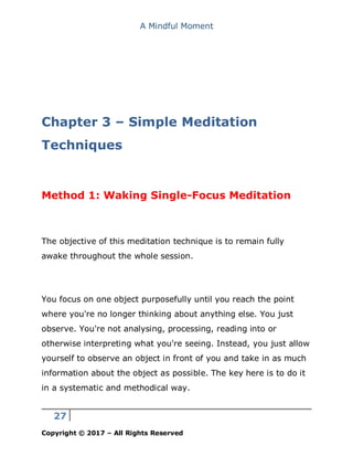 A Mindful Moment
27
Copyright © 2017 – All Rights Reserved
Chapter 3 – Simple Meditation
Techniques
Method 1: Waking Single-Focus Meditation
The objective of this meditation technique is to remain fully
awake throughout the whole session.
You focus on one object purposefully until you reach the point
where you're no longer thinking about anything else. You just
observe. You're not analysing, processing, reading into or
otherwise interpreting what you're seeing. Instead, you just allow
yourself to observe an object in front of you and take in as much
information about the object as possible. The key here is to do it
in a systematic and methodical way.
 