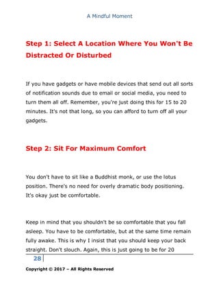 A Mindful Moment
28
Copyright © 2017 – All Rights Reserved
Step 1: Select A Location Where You Won't Be
Distracted Or Disturbed
If you have gadgets or have mobile devices that send out all sorts
of notification sounds due to email or social media, you need to
turn them all off. Remember, you're just doing this for 15 to 20
minutes. It's not that long, so you can afford to turn off all your
gadgets.
Step 2: Sit For Maximum Comfort
You don't have to sit like a Buddhist monk, or use the lotus
position. There's no need for overly dramatic body positioning.
It's okay just be comfortable.
Keep in mind that you shouldn't be so comfortable that you fall
asleep. You have to be comfortable, but at the same time remain
fully awake. This is why I insist that you should keep your back
straight. Don't slouch. Again, this is just going to be for 20
 
