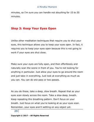 A Mindful Moment
29
Copyright © 2017 – All Rights Reserved
minutes, so I'm sure you can handle not slouching for 15 to 20
minutes.
Step 3: Keep Your Eyes Open
Unlike other meditation techniques that require you to shut your
eyes, this technique allows you to keep your eyes open. In fact, it
requires you to keep your eyes open because this is not going to
work if your eyes are shut close.
Make sure your eyes are fully open, and then effortlessly and
naturally scan the scene in front of you. You're not looking for
anything in particular. Just allow your eyes to go around the room
and just take in everything. Just look at everything as much as
you can. You can do one pass or two passes.
As you do these, take a deep, slow breath. Repeat that as your
eyes scan slowly across the room. Take a slow deep, breath.
Keep repeating this breathing pattern. Don't focus on your
breath. Just focus on what you're looking at as your eyes scan.
Remember, your eyes aren't settling on any object yet.
 