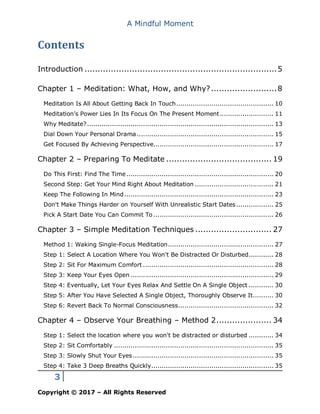 A Mindful Moment
3
Copyright © 2017 – All Rights Reserved
Contents
Introduction .........................................................................5
Chapter 1 – Meditation: What, How, and Why?.........................8
Meditation Is All About Getting Back In Touch............................................... 10
Meditation’s Power Lies In Its Focus On The Present Moment.......................... 11
Why Meditate?.......................................................................................... 13
Dial Down Your Personal Drama.................................................................. 15
Get Focused By Achieving Perspective.......................................................... 17
Chapter 2 – Preparing To Meditate ........................................ 19
Do This First: Find The Time....................................................................... 20
Second Step: Get Your Mind Right About Meditation ...................................... 21
Keep The Following In Mind........................................................................ 23
Don't Make Things Harder on Yourself With Unrealistic Start Dates.................. 25
Pick A Start Date You Can Commit To .......................................................... 26
Chapter 3 – Simple Meditation Techniques ............................. 27
Method 1: Waking Single-Focus Meditation................................................... 27
Step 1: Select A Location Where You Won't Be Distracted Or Disturbed............ 28
Step 2: Sit For Maximum Comfort ............................................................... 28
Step 3: Keep Your Eyes Open ..................................................................... 29
Step 4: Eventually, Let Your Eyes Relax And Settle On A Single Object ............ 30
Step 5: After You Have Selected A Single Object, Thoroughly Observe It.......... 30
Step 6: Revert Back To Normal Consciousness.............................................. 32
Chapter 4 – Observe Your Breathing – Method 2..................... 34
Step 1: Select the location where you won't be distracted or disturbed ............ 34
Step 2: Sit Comfortably ............................................................................. 35
Step 3: Slowly Shut Your Eyes.................................................................... 35
Step 4: Take 3 Deep Breaths Quickly........................................................... 35
 