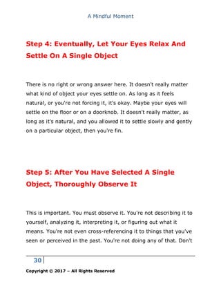 A Mindful Moment
30
Copyright © 2017 – All Rights Reserved
Step 4: Eventually, Let Your Eyes Relax And
Settle On A Single Object
There is no right or wrong answer here. It doesn't really matter
what kind of object your eyes settle on. As long as it feels
natural, or you're not forcing it, it's okay. Maybe your eyes will
settle on the floor or on a doorknob. It doesn't really matter, as
long as it's natural, and you allowed it to settle slowly and gently
on a particular object, then you're fin.
Step 5: After You Have Selected A Single
Object, Thoroughly Observe It
This is important. You must observe it. You're not describing it to
yourself, analyzing it, interpreting it, or figuring out what it
means. You're not even cross-referencing it to things that you've
seen or perceived in the past. You're not doing any of that. Don't
 