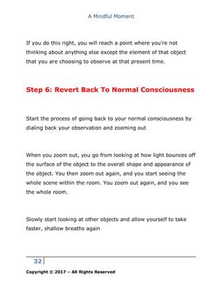 A Mindful Moment
32
Copyright © 2017 – All Rights Reserved
If you do this right, you will reach a point where you're not
thinking about anything else except the element of that object
that you are choosing to observe at that present time.
Step 6: Revert Back To Normal Consciousness
Start the process of going back to your normal consciousness by
dialing back your observation and zooming out
When you zoom out, you go from looking at how light bounces off
the surface of the object to the overall shape and appearance of
the object. You then zoom out again, and you start seeing the
whole scene within the room. You zoom out again, and you see
the whole room.
Slowly start looking at other objects and allow yourself to take
faster, shallow breaths again
 