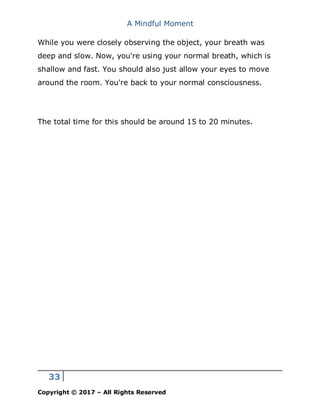 A Mindful Moment
33
Copyright © 2017 – All Rights Reserved
While you were closely observing the object, your breath was
deep and slow. Now, you're using your normal breath, which is
shallow and fast. You should also just allow your eyes to move
around the room. You're back to your normal consciousness.
The total time for this should be around 15 to 20 minutes.
 