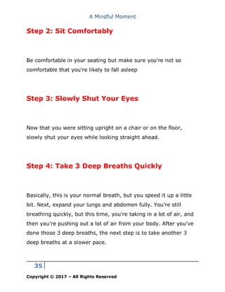 A Mindful Moment
35
Copyright © 2017 – All Rights Reserved
Step 2: Sit Comfortably
Be comfortable in your seating but make sure you're not so
comfortable that you're likely to fall asleep
Step 3: Slowly Shut Your Eyes
Now that you were sitting upright on a chair or on the floor,
slowly shut your eyes while looking straight ahead.
Step 4: Take 3 Deep Breaths Quickly
Basically, this is your normal breath, but you speed it up a little
bit. Next, expand your lungs and abdomen fully. You're still
breathing quickly, but this time, you're taking in a lot of air, and
then you're pushing out a lot of air from your body. After you've
done those 3 deep breaths, the next step is to take another 3
deep breaths at a slower pace.
 
