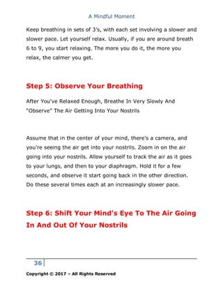 A Mindful Moment
36
Copyright © 2017 – All Rights Reserved
Keep breathing in sets of 3’s, with each set involving a slower and
slower pace. Let yourself relax. Usually, if you are around breath
6 to 9, you start relaxing. The more you do it, the more you
relax, the calmer you get.
Step 5: Observe Your Breathing
After You've Relaxed Enough, Breathe In Very Slowly And
“Observe” The Air Getting Into Your Nostrils
Assume that in the center of your mind, there’s a camera, and
you're seeing the air get into your nostrils. Zoom in on the air
going into your nostrils. Allow yourself to track the air as it goes
to your lungs, and then to your diaphragm. Hold it for a few
seconds, and observe it start going back in the other direction.
Do these several times each at an increasingly slower pace.
Step 6: Shift Your Mind's Eye To The Air Going
In And Out Of Your Nostrils
 