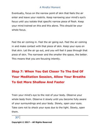 A Mindful Moment
37
Copyright © 2017 – All Rights Reserved
Eventually, focus on the narrow point of skin that feels the air
enter and leave your nostrils. Keep narrowing your mind's eye’s
focus until you isolate that specific narrow piece of flesh. Keep
your mind trained on this and this alone. This should be your
whole focus.
Feel the air coming in. Feel the air going out. Feel the air coming
in and make contact with that piece of skin. Keep your eyes on
that skin. Let the air go out, and you will feel it pass through that
piece of skin. The narrower and the smaller the space, the better.
This means that you are focusing intently.
Step 7: When You Get Closer To The End Of
Your Meditation Session, Allow Your Breaths
To Get More Shallow And Faster
Train your mind's eye to the rest of your body. Observe your
whole body from. Observe it slowly until you become fully aware
of your surroundings and your body. Slowly, open your eyes.
Take care not to shock your eyes due to the light. Slowly, open
them.
 