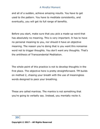 A Mindful Moment
39
Copyright © 2017 – All Rights Reserved
and all of a sudden, achieve amazing results. You have to get
used to the pattern. You have to meditate consistently, and
eventually, you will get its full range of benefits.
Before you start, make sure that you pick a made-up word that
has absolutely no meaning. This is very important. It has to have
no personal meaning to you, nor should it have an objective
meaning. The reason you're doing that is you want this nonsense
word not to trigger thoughts. You don't want any thoughts. That's
the antithesis of Transcendental Meditation.
The whole point of this practice is not to develop thoughts in the
first place. The objective here is pretty straightforward. TM builds
on method 2, chasing your breath with the use of meaningless
words designed to pace your breathing.
These are called mantras. The mantra is not something that
you're going to verbally say. Instead, you mentally recite it.
 