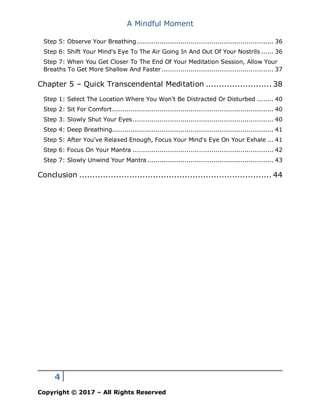 A Mindful Moment
4
Copyright © 2017 – All Rights Reserved
Step 5: Observe Your Breathing.................................................................. 36
Step 6: Shift Your Mind's Eye To The Air Going In And Out Of Your Nostrils ...... 36
Step 7: When You Get Closer To The End Of Your Meditation Session, Allow Your
Breaths To Get More Shallow And Faster...................................................... 37
Chapter 5 – Quick Transcendental Meditation ......................... 38
Step 1: Select The Location Where You Won't Be Distracted Or Disturbed ........ 40
Step 2: Sit For Comfort.............................................................................. 40
Step 3: Slowly Shut Your Eyes.................................................................... 40
Step 4: Deep Breathing.............................................................................. 41
Step 5: After You've Relaxed Enough, Focus Your Mind's Eye On Your Exhale ... 41
Step 6: Focus On Your Mantra .................................................................... 42
Step 7: Slowly Unwind Your Mantra............................................................. 43
Conclusion ......................................................................... 44
 