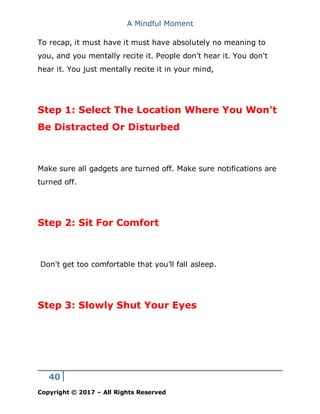A Mindful Moment
40
Copyright © 2017 – All Rights Reserved
To recap, it must have it must have absolutely no meaning to
you, and you mentally recite it. People don't hear it. You don't
hear it. You just mentally recite it in your mind,
Step 1: Select The Location Where You Won't
Be Distracted Or Disturbed
Make sure all gadgets are turned off. Make sure notifications are
turned off.
Step 2: Sit For Comfort
Don't get too comfortable that you’ll fall asleep.
Step 3: Slowly Shut Your Eyes
 