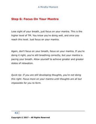 A Mindful Moment
42
Copyright © 2017 – All Rights Reserved
Step 6: Focus On Your Mantra
Lose sight of your breath, just focus on your mantra. This is the
higher level of TM. You know you're doing well, and once you
reach this level. Just focus on your mantra.
Again, don't focus on your breath, focus on your mantra. If you’re
doing it right, you're still breathing correctly, but your mantra is
pacing your breath. Allow yourself to achieve greater and greater
states of relaxation.
Quick tip: If you are still developing thoughts, you're not doing
this right. Focus more on your mantra until thoughts are all but
impossible for you to form.
 