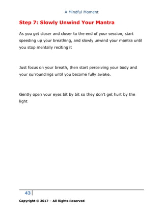 A Mindful Moment
43
Copyright © 2017 – All Rights Reserved
Step 7: Slowly Unwind Your Mantra
As you get closer and closer to the end of your session, start
speeding up your breathing, and slowly unwind your mantra until
you stop mentally reciting it
Just focus on your breath, then start perceiving your body and
your surroundings until you become fully awake.
Gently open your eyes bit by bit so they don't get hurt by the
light
 