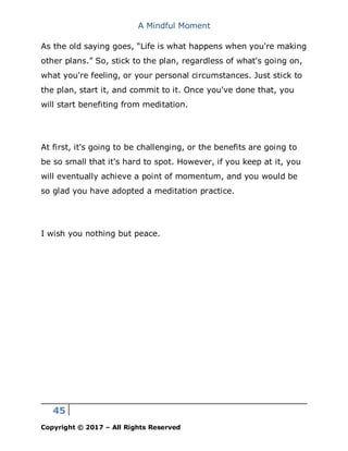 A Mindful Moment
45
Copyright © 2017 – All Rights Reserved
As the old saying goes, “Life is what happens when you're making
other plans.” So, stick to the plan, regardless of what's going on,
what you're feeling, or your personal circumstances. Just stick to
the plan, start it, and commit to it. Once you've done that, you
will start benefiting from meditation.
At first, it's going to be challenging, or the benefits are going to
be so small that it's hard to spot. However, if you keep at it, you
will eventually achieve a point of momentum, and you would be
so glad you have adopted a meditation practice.
I wish you nothing but peace.
 